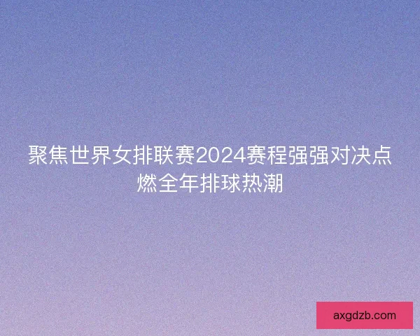 聚焦世界女排联赛2024赛程强强对决点燃全年排球热潮