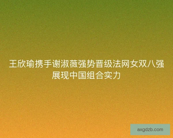 王欣瑜携手谢淑薇强势晋级法网女双八强展现中国组合实力