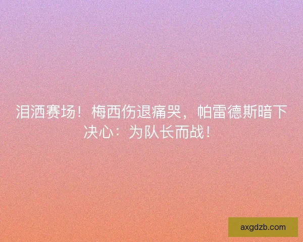 泪洒赛场！梅西伤退痛哭，帕雷德斯暗下决心：为队长而战！