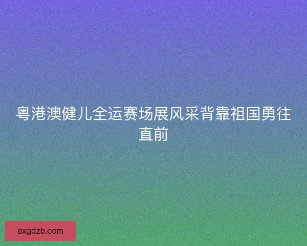 粤港澳健儿全运赛场展风采背靠祖国勇往直前